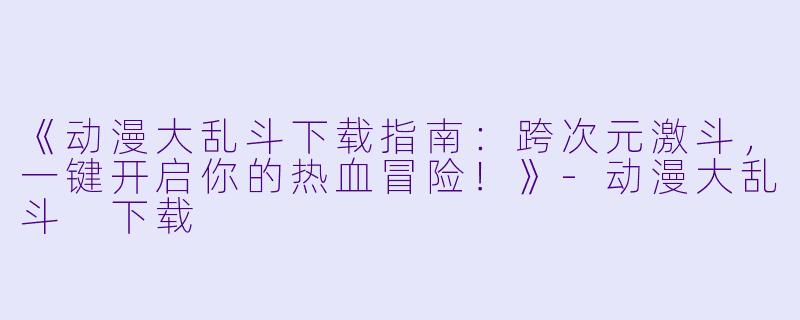 《动漫大乱斗下载指南：跨次元激斗，一键开启你的热血冒险！》-动漫大乱斗 下载
