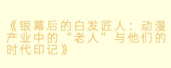 《银幕后的白发匠人:动漫产业中的“老人”与他们的时代印记》