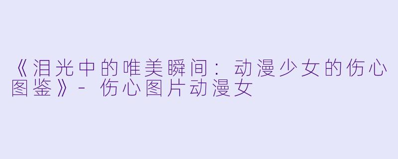 《泪光中的唯美瞬间:动漫少女的伤心图鉴》-伤心图片动漫女