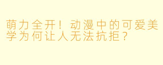 萌力全开！动漫中的可爱美学为何让人无法抗拒？