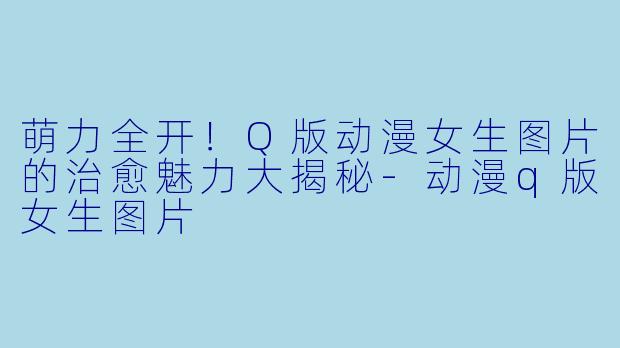 萌力全开!Q版动漫女生图片的治愈魅力大揭秘-动漫q版女生图片