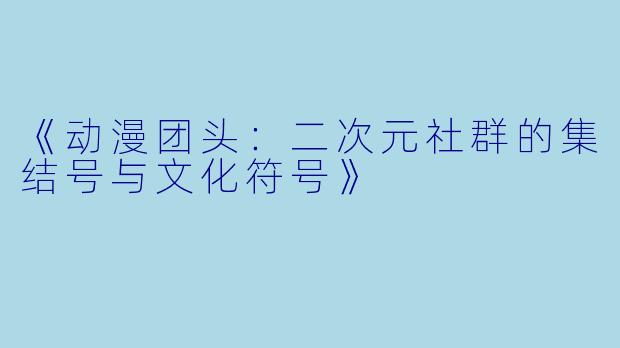 《动漫团头:二次元社群的集结号与文化符号》