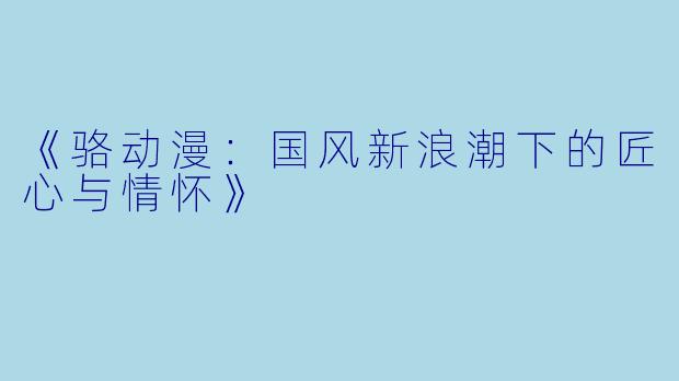 《骆动漫：国风新浪潮下的匠心与情怀》