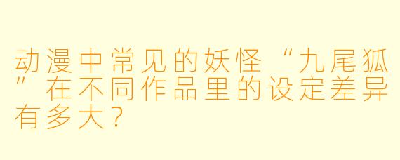 动漫中常见的妖怪“九尾狐”在不同作品里的设定差异有多大？