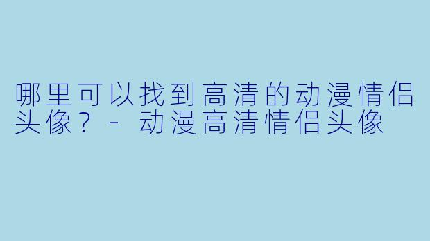 哪里可以找到高清的动漫情侣头像？-动漫高清情侣头像