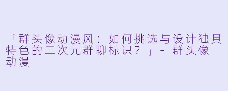 「群头像动漫风：如何挑选与设计独具特色的二次元群聊标识？」-群头像 动漫