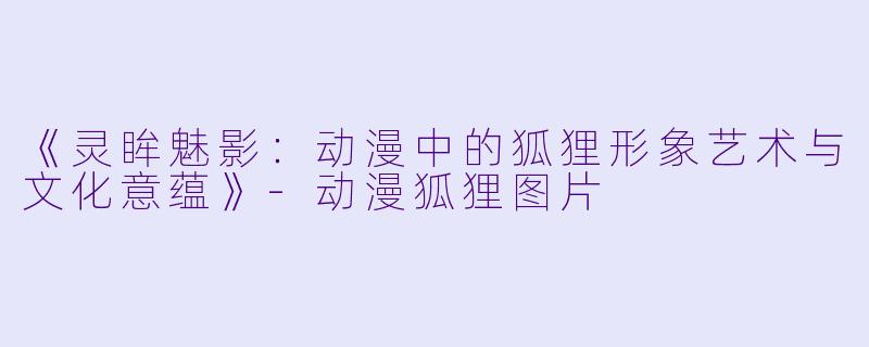 《灵眸魅影:动漫中的狐狸形象艺术与文化意蕴》-动漫狐狸图片