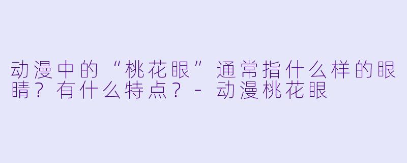 动漫中的“桃花眼”通常指什么样的眼睛？有什么特点？-动漫桃花眼