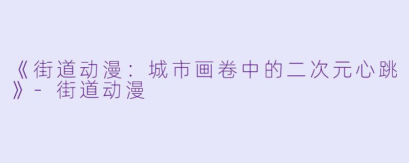 《街道动漫:城市画卷中的二次元心跳》-街道动漫