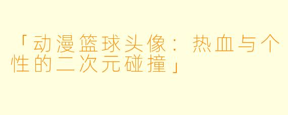 「动漫篮球头像：热血与个性的二次元碰撞」