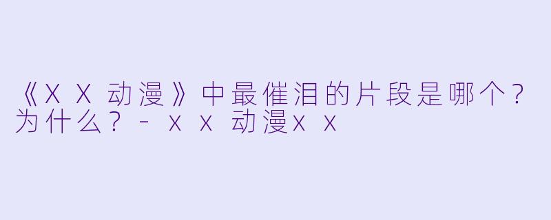 《XX动漫》中最催泪的片段是哪个?为什么?-xx动漫xx