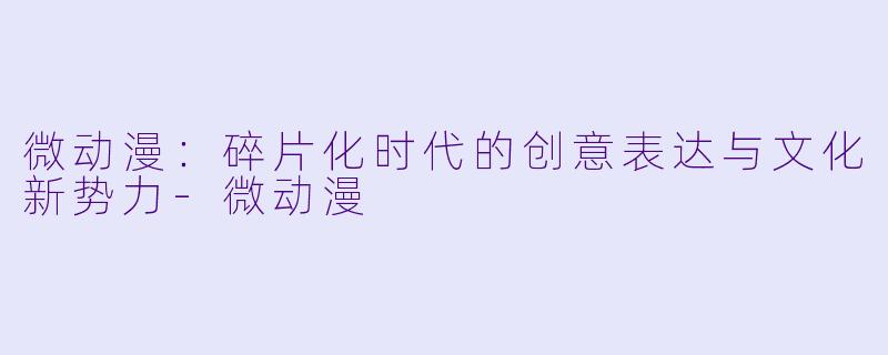 微动漫：碎片化时代的创意表达与文化新势力-微动漫
