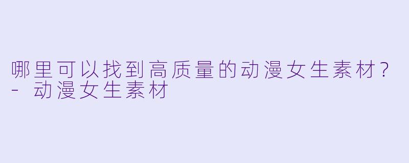 哪里可以找到高质量的动漫女生素材?-动漫女生素材