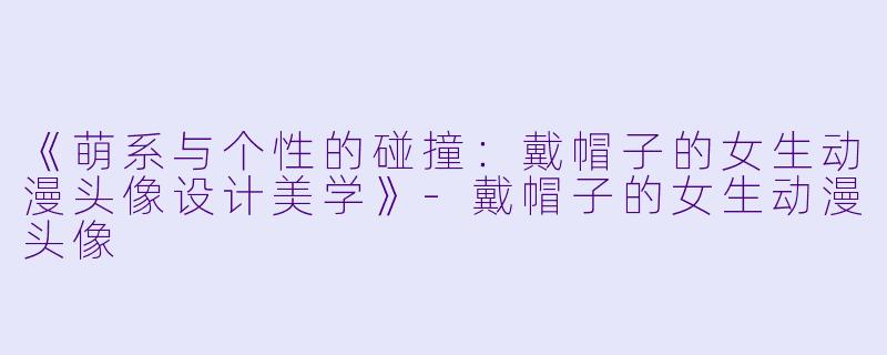 《萌系与个性的碰撞：戴帽子的女生动漫头像设计美学》-戴帽子的女生动漫头像