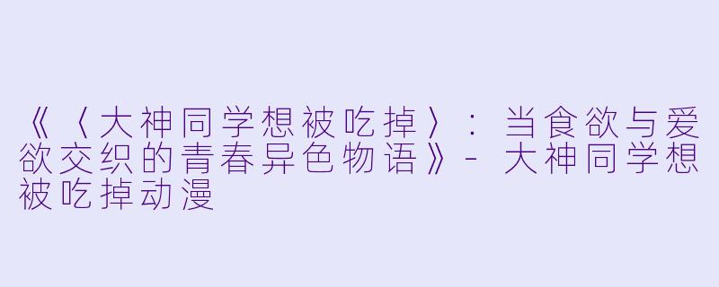《〈大神同学想被吃掉〉:当食欲与爱欲交织的青春异色物语》-大神同学想被吃掉动漫