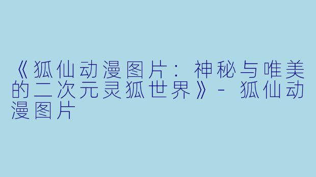 《狐仙动漫图片：神秘与唯美的二次元灵狐世界》-狐仙动漫图片