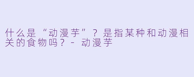 什么是“动漫芋”？是指某种和动漫相关的食物吗？-动漫芋