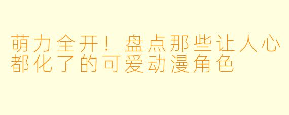 萌力全开！盘点那些让人心都化了的可爱动漫角色