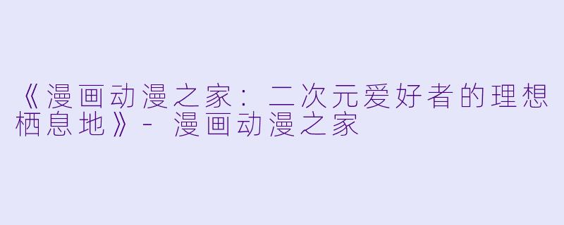 《漫画动漫之家：二次元爱好者的理想栖息地》-漫画动漫之家