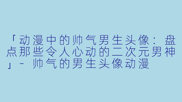 「动漫中的帅气男生头像:盘点那些令人心动的二次元男神」-帅气的男生头像动漫