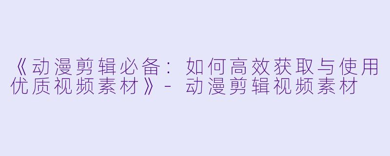 《动漫剪辑必备：如何高效获取与使用优质视频素材》-动漫剪辑视频素材