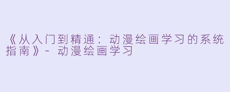 《从入门到精通:动漫绘画学习的系统指南》-动漫绘画学习