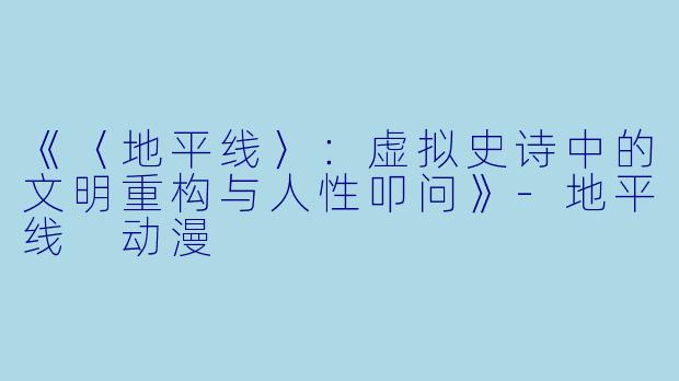 《〈地平线〉:虚拟史诗中的文明重构与人性叩问》-地平线 动漫