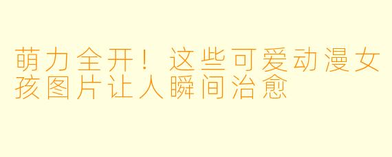萌力全开！这些可爱动漫女孩图片让人瞬间治愈