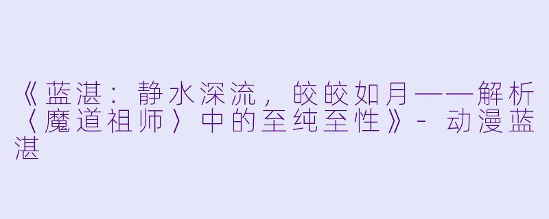 《蓝湛：静水深流，皎皎如月——解析〈魔道祖师〉中的至纯至性》-动漫蓝湛