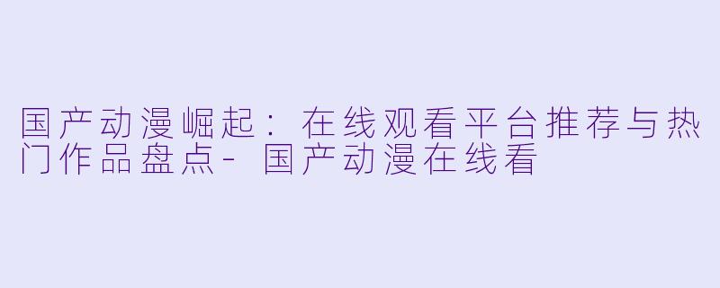 国产动漫崛起:在线观看平台推荐与热门作品盘点-国产动漫在线看