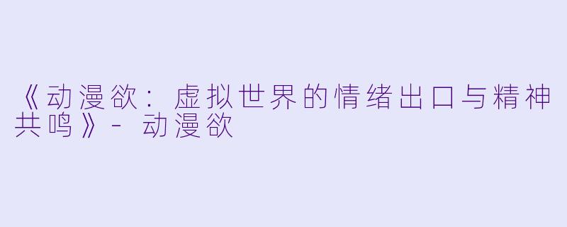 《动漫欲：虚拟世界的情绪出口与精神共鸣》-动漫欲