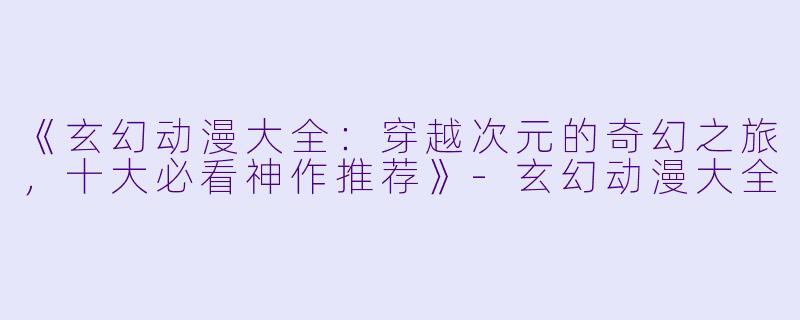 《玄幻动漫大全：穿越次元的奇幻之旅，十大必看神作推荐》-玄幻动漫大全