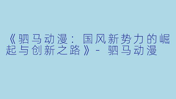 《驷马动漫:国风新势力的崛起与创新之路》-驷马动漫
