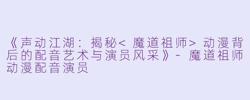 《声动江湖：揭秘<魔道祖师>动漫背后的配音艺术与演员风采》-魔道祖师动漫配音演员