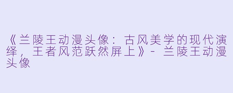 《兰陵王动漫头像：古风美学的现代演绎，王者风范跃然屏上》-兰陵王动漫头像