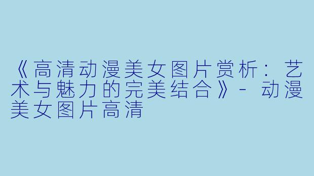《高清动漫美女图片赏析：艺术与魅力的完美结合》-动漫美女图片高清