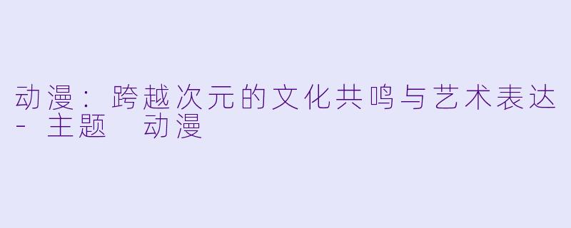 动漫：跨越次元的文化共鸣与艺术表达-主题 动漫