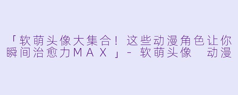 「软萌头像大集合!这些动漫角色让你瞬间治愈力MAX」-软萌头像 动漫