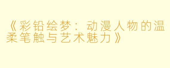 《彩铅绘梦：动漫人物的温柔笔触与艺术魅力》