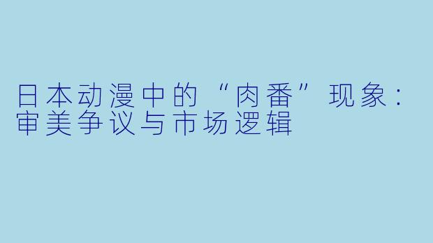 日本动漫中的“肉番”现象:审美争议与市场逻辑