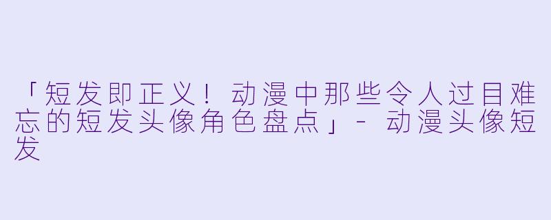 「短发即正义！动漫中那些令人过目难忘的短发头像角色盘点」-动漫头像短发