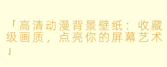 「高清动漫背景壁纸：收藏级画质，点亮你的屏幕艺术」
