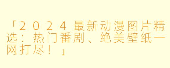 「2024最新动漫图片精选:热门番剧、绝美壁纸一网打尽!」