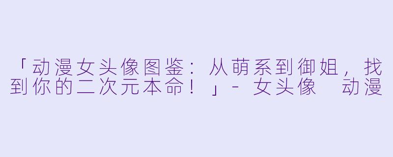 「动漫女头像图鉴：从萌系到御姐，找到你的二次元本命！」-女头像 动漫