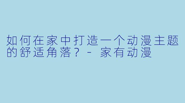如何在家中打造一个动漫主题的舒适角落？-家有动漫