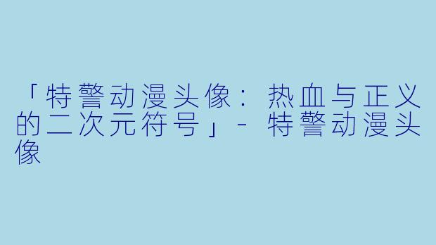 「特警动漫头像:热血与正义的二次元符号」-特警动漫头像