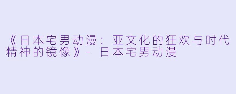 《日本宅男动漫：亚文化的狂欢与时代精神的镜像》-日本宅男动漫