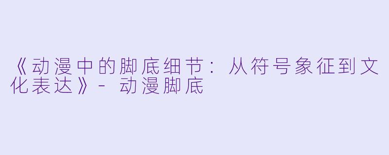 《动漫中的脚底细节：从符号象征到文化表达》-动漫脚底