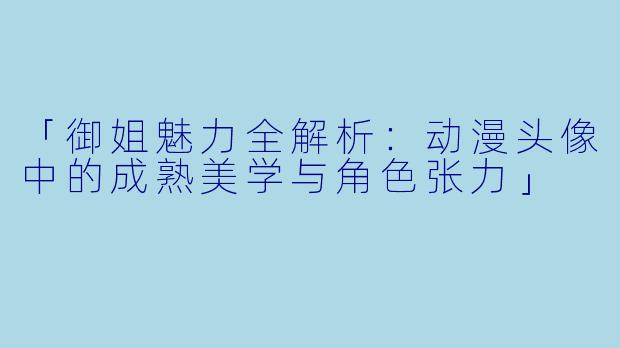 「御姐魅力全解析:动漫头像中的成熟美学与角色张力」