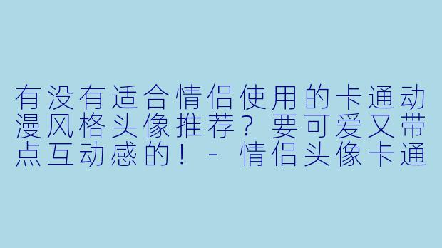 有没有适合情侣使用的卡通动漫风格头像推荐?要可爱又带点互动感的!-情侣头像卡通动漫